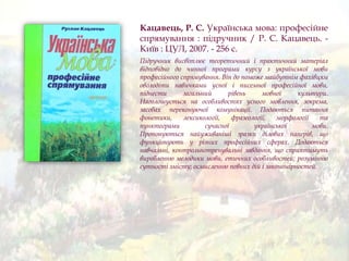 Кацавець, Р. С. Українська мова: професійне
спрямування : підручник / Р. С. Кацавець. -
Київ : ЦУЛ, 2007. - 256 с.
Підручник висвітлює теоретичний і практичний матеріал
відповідно до чинної програми курсу з української мови
професійного спрямування. Він до поможе майбутнім фахівцям
оволодіти навичками усної і писемної професійної мови,
піднести загальний рівень мовної культури.
Наголошується на особливостях усного мовлення, зокрема,
засобах переконуючої комунікації. Подаються питання
фонетики, лексикології, фразеології, морфології та
пунктограми сучасної української мови.
Пропонуються найуживаніші зразки ділових паперів, що
функціонують у різних професійних сферах. Додаються
навчальні, контрольнотренувальні завдання, що сприятимуть
виробленню мелодики мови, етичних особливостей; розумінню
сутності змісту; осмисленню певних дій і закономірностей.
 
