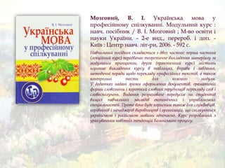 Мозговий, В. І. Українська мова у
професійному спілкуванні. Модульний курс :
навч. посібник / В. І. Мозговий ; М-во освіти і
науки України. - 2-е вид., перероб. і доп. -
Київ : Центр навч. літ-ри, 2006. - 592 с.
Навчальний посібник складається з двох частин: перша частина
(лекційний курс) передбачає теоретичне викладення матеріалу за
модульним принципом, друга (практичний курс) містить
коротке викладення курсу в таблицях, вправи і завдання,
методичні поради щодо перекладу професійних текстів, а також
контрольні тести для кожного модуля.
У додатках надані зразки оформлення документів, граматичні
форми словозміни і короткий словник труднощів перекладу слів і
словосполучень. Видання розраховане передусім на студентів
вищих навчальних закладів економічних і управлінських
спеціальностей. Проте воно буде корисним також для службовців,
керівників і менеджерів виробництв і організацій, що спілкуються
українською і російською мовами одночасно. Курс розроблений з
урахуванням новітніх тенденцій Болонського процесу.
 