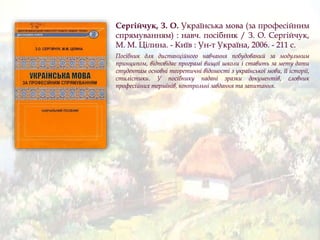 Сергійчук, З. О. Українська мова (за професійним
спрямуванням) : навч. посібник / З. О. Сергійчук,
М. М. Цілина. - Київ : Ун-т Україна, 2006. - 211 с.
Посібник для дистанційного навчання побудований за модульним
принципом, відповідає програмі вищої школи і ставить за мету дати
студентам основні теоретичні відомості з української мови, її історії,
стилістики. У посібнику надані зразки документів, словник
професійних термінів, контрольні завдання та запитання.
 