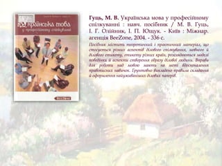 Гуць, М. В. Українська мова у професійному
спілкуванні : навч. посібник / М. В. Гуць,
І. Г. Олійник, І. П. Ющук. - Київ : Міжнар.
агенція BeeZone, 2004. - 336 c.
Посібник містить теоретичний і практичний матеріал, що
стосується різних аспектів ділового спілкування, мовного й
ділового етикету, етикету різних країн, розглядаються моделі
поведінки й аспекти створення образу ділової людини. Вправи
для роботи над мовою мають на меті вдосконалення
правописних навичок. Ґрунтовно викладено правила складання
й оформлення найуживаніших ділових паперів.
 