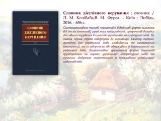 Словник дієслівного керування : словник /
Л. М. Колібаба,В. М. Фурса. - Київ : Либідь,
2016. - 656 с.
Систематизовано типові нормативні відмінкові форми залежних
від днелін іменників, серед яких найскладніші, суперечливі випадки
дієслівного керування в сучасній українській літературній мові. Це
також перша спроба повернути до активного вжитку питомі,
органічні для української мови словоформи та синтаксичні
конструкції, то їх забороняли або обмежували у використанні та
радянської доби. Запропоновані граматичні форми іменників
ґрунтуються на нормах української літературної мови та
сучасних здобутках теоретичного й прикладного українського
мовознавства.
 