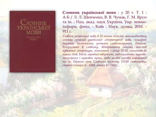 Словник української мови : у 20 т. Т. 1 :
А-Б / Л. Л. Шевченко, В. В. Чумак, Г. М. Ярун
та ін. ; Нац. акад. наук України, Укр. мовно-
інформ. фонд. - Київ : Наук. думка, 2010. -
911 с.
Словник української мови в 20 томах охоплює загальновживану
лексику сучасної української літературної мови, поширені
терміни, діалектизми, усталені словосполучення. Джерела,
використані в словнику, відображають лексику текстів
художньої літератури, починаючи з кінця XVIII століття до
наших днів, Біблії, народної творчості, публіцистики, науково-
популярних і наукових праць, мови засобів масової інформації
та ін. Перший том Словника містить 11530 словникових
статей (літера А - 4388, літера Б - 7142).
 