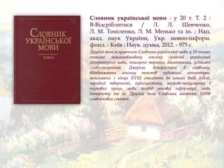 Словник української мови : у 20 т. Т. 2 :
В-Відсріблитися / Л. Л. Шевченко,
Л. М. Томіленко, Л. М. Менько та ін. ; Нац.
акад. наук України, Укр. мовно-інформ.
фонд. - Київ : Наук. думка, 2012. - 975 с.
Другий том тлумачного Словника української мови у 20 томах
охоплює загальновживану лексику сучасної української
літературної мови, поширені терміни, діалектизми, усталені
словосполучення. Джерела, використані в словнику,
відображають лексику текстів художньої літератури,
починаючи з кінця XVIII століття до наших днів, Біблії,
народної творчості, публіцистики, науково-популярних і
наукових праць, мови засобів масової інформації, мови
Інтернету та ін. Другий том Словника містить 10908
словникових статей.
 