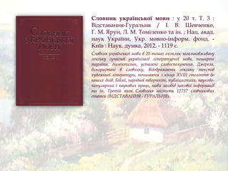 Словник української мови : у 20 т. Т. 3 :
Відставання-Гуральня / І. В. Шевченко,
Г. М. Ярун, Л. М. Томіленко та ін. ; Нац. акад.
наук України, Укр. мовно-інформ. фонд. -
Київ : Наук. думка, 2012. - 1119 с.
Словник української мови в 20 томах охоплює загальновживану
лексику сучасної української літературної мови, поширені
терміни, діалектизми, усталені словосполучення. Джерела,
використані в словнику, відображають лексику текстів
художньої літератури, починаючи з кінця XVIII століття до
наших днів, Біблії, народної творчості, публіцистики, науково-
популярних і наукових праць, мови засобів масової інформації
та ін. Третій том Словника містить 12737 словникових
статей (ВІДСТАВАННЯ - ҐУРАЛЬНЯ).
 