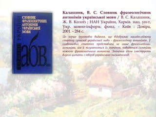 Калашник, В. С. Словник фразеологічних
антонімів української мови / В. С. Калашник,
Ж. В. Колоїз ; НАН України, Харків. нац. ун-т,
Укр. мовно-інформ. фонд. - Київ : Довіра,
2001. - 284 с.
Це перше ґрунтовне видання, що відображає малодосліджену
сторінку сучасної української мови - фразеологічну антонімію. У
словникових статтях представлені не лише фразеологізми-
антоніми, але й тлумачиться їх значення, наводяться синоніми
кожного фразеологічного антоніма. Значення ідіом ілюструють
влучні цитати з творів українських письменників.
 