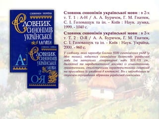 Словник синонімів української мови : в 2-х
т. Т. 1 : А-Н / А. А. Бурячок, Г. М. Гнатюк,
С. І. Головащук та ін. - Київ : Наук. думка,
1999. - 1040 с.
Словник синонімiв української мови : в 2-х
т. Т. 2 : О-Я / А. А. Бурячок, Г. М. Гнатюк,
С. І. Головащук та ін. - Київ : Наук. Україна,
2000. - 960 с.
У словнику, який нараховує близько 9200 синонімічних рядів (у
двох томах), подається синонімічне багатство української
мови (на матеріалах літературної мови XIX-XX ст.,
діалектної та народнопоетичної лексики) із семантичними,
граматичними, стилістичними характеристиками синонімів
та прикладами їх уживання в контексті. Він є найповнішим за
ступенем опрацювання зібранням української синоніміки.
 
