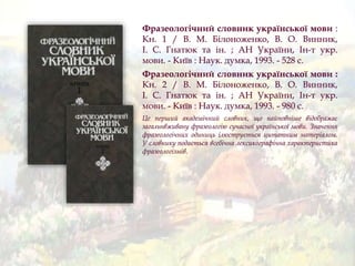Фразеологічний словник української мови :
Кн. 1 / В. М. Білоноженко, В. О. Винник,
І. С. Гнатюк та ін. ; АН України, Ін-т укр.
мови. - Київ : Наук. думка, 1993. - 528 с.
Фразеологічний словник української мови :
Кн. 2 / В. М. Білоноженко, В. О. Винник,
І. С. Гнатюк та ін. ; АН України, Ін-т укр.
мови. - Київ : Наук. думка, 1993. - 980 с.
Це перший академічний словник, що найповніше відображає
загальнвживану фразеологію сучасної української мови. Значення
фразеологічних одиниць ілюструється цитатним матеріалом.
У словнику подається всебічна лексикографічна характеристика
фразеологізмів.
 
