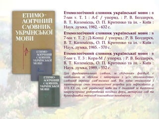 Етимологічний словник української мови : в
7-ми т. Т. 1 : А-Г / упоряд. : Р. В. Болдирєв,
В. Т. Коломієць, О. П. Критенко та ін. - Київ :
Наук. думка, 1982. - 632 с.
Етимологічний словник української мови : в
7-ми т. Т. 2 : Д-Копці / упоряд.: Р. В. Болдирєв,
В. Т. Коломієць, О. П. Критенко та ін. - Київ :
Наук. думка, 1985. - 570 с.
Етимологічний словник української мови : в
7-ми т. Т. 3 : Кора-М / упоряд. : Р. В. Болдирєв,
В. Т. Коломієць, О. П. Критенко та ін. - Київ :
Наук. думка, 1989. - 552 с.
Цей фундаментальний словник, за свідченням фахівців, є
найбільшим за обсягом і найкращим з усіх етимологічних
словників окремих слов'янських мов. Він подає етимологію і
характеризує стан етимологічної розробки усіх зафіксованих у
ХІХ-ХХ ст. слів української мови та її діалектів за винятком
найрегулярніше утворюваних похідних форм, застарілих слів та
вузькофахових термінів іншомовного походження.
 