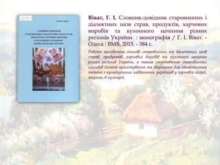 Віват, Г. І. Словник-довідник старовинних і
діалектних назв страв, продуктів, харчових
виробів та кухонного начиння різних
регіонів України : монографія / Г. І. Віват. -
Одеса : ВМВ, 2015. - 384 с.
Робота присвячена описові старовинних та діалектних назв
страв, продуктів, харчових виробів та кухонного начиння
різних регіонів України, а також студіюванню старовинних
способів їхнього приготування та зберігання для ознайомлення
читача з культурними надбаннями українців у харчовій галузі,
зокрема, в кулінарії.
 