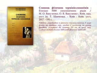 Словник фізичних термінів-синонімів :
близько 5000 синонімічних рядів /
М. О. Вакуленко, О. В. Вакуленко ; Київ. нац.
ун-т ім. Т. Шевченка. - Київ : Київ. ун-т,
2017. - 191 с.
Наведено, упорядковано й уточнено терміни-синоніми в галузі
фізики та суміжних наук, уживані в писемному та усному
фаховому спілкуванні від початку XX ст. до цього часу.
Словник містить близько 5000 рядів фізичних синонімів.
 