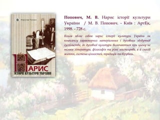 Попович, М. В. Нарис історії культури
України / М. В. Попович. - Київ : АртЕк,
1998. - 728 с.
Книга являє собою нарис історії культури України як
комплексу характерних матеріальних і духовних здобутків
суспільства; до духовної культури включаються при цьому не
тільки література, філософія та різні мистецтва, а й спосіб
життя, система цінностей, традицій та вірувань.
 