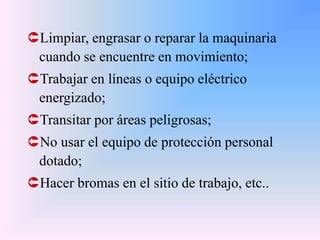 Limpiar, engrasar o reparar la maquinaria
cuando se encuentre en movimiento;
Trabajar en líneas o equipo eléctrico
energizado;
Transitar por áreas peligrosas;
No usar el equipo de protección personal
dotado;
Hacer bromas en el sitio de trabajo, etc..
 
