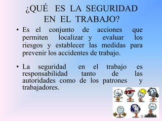 ¿QUÉ ES LA SEGURIDAD
EN EL TRABAJO?
• Es el conjunto de acciones que
permiten localizar y evaluar los
riesgos y establecer las medidas para
prevenir los accidentes de trabajo.
• La seguridad en el trabajo es
responsabilidad tanto de las
autoridades como de los patrones y
trabajadores.
 