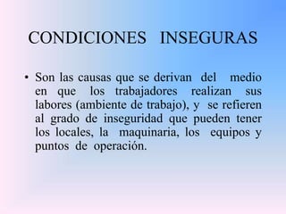 CONDICIONES INSEGURAS
• Son las causas que se derivan del medio
en que los trabajadores realizan sus
labores (ambiente de trabajo), y se refieren
al grado de inseguridad que pueden tener
los locales, la maquinaria, los equipos y
puntos de operación.
 