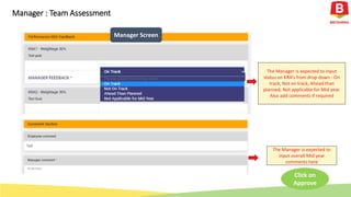 The Manager is expected to input
status on KRA’s from drop down : On
track, Not on track, Ahead than
planned, Not applicable for Mid year.
Also add comments if required
Manager Screen
Manager : Team Assessment
The Manager is expected to
input overall Mid year
comments here
Click on
Approve
 