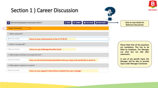 Focus on your achievements so far in FY 20-21
Focus on any challenges/hurdles faced
Focus on the kind of projects/activities that you enjoy and would like to work on
Focus on any support/ intervention needed from your manager
Click on User Guide for
Reference Documents
Please Note that all the questions
are mandatory. This has to be
filled by Employee. The Manager
can view but not edit after
submission.
In case of any specific input, the
Manager will be able to provide
input under Manager Comments.
Section 1 ) Career Discussion
 