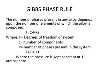 GIBBS PHASE RULE
The number of phases present in any alloy depends
upon the number of elements of which the alloy is
composed.
F=C-P+2
Where, F= Degrees of freedom of system
c= number of components
P= number of phases present in the system
F=C-P+1
Where the pressure is kept constant at 1
atmosphere.
 