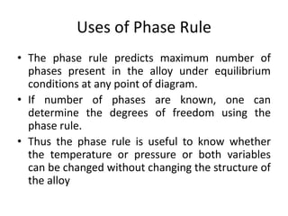 Uses of Phase Rule
• The phase rule predicts maximum number of
phases present in the alloy under equilibrium
conditions at any point of diagram.
• If number of phases are known, one can
determine the degrees of freedom using the
phase rule.
• Thus the phase rule is useful to know whether
the temperature or pressure or both variables
can be changed without changing the structure of
the alloy
 