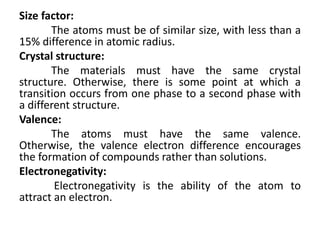 Size factor:
The atoms must be of similar size, with less than a
15% difference in atomic radius.
Crystal structure:
The materials must have the same crystal
structure. Otherwise, there is some point at which a
transition occurs from one phase to a second phase with
a different structure.
Valence:
The atoms must have the same valence.
Otherwise, the valence electron difference encourages
the formation of compounds rather than solutions.
Electronegativity:
Electronegativity is the ability of the atom to
attract an electron.
 