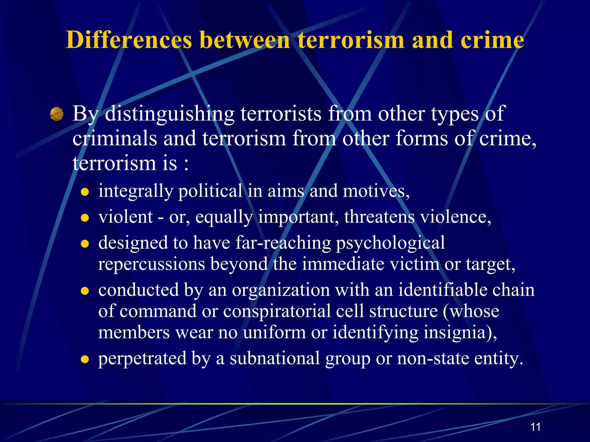 11
Differences between terrorism and crime
By distinguishing terrorists from other types of
criminals and terrorism from other forms of crime,
terrorism is :
 integrally political in aims and motives,
 violent - or, equally important, threatens violence,
 designed to have far-reaching psychological
repercussions beyond the immediate victim or target,
 conducted by an organization with an identifiable chain
of command or conspiratorial cell structure (whose
members wear no uniform or identifying insignia),
 perpetrated by a subnational group or non-state entity.
 