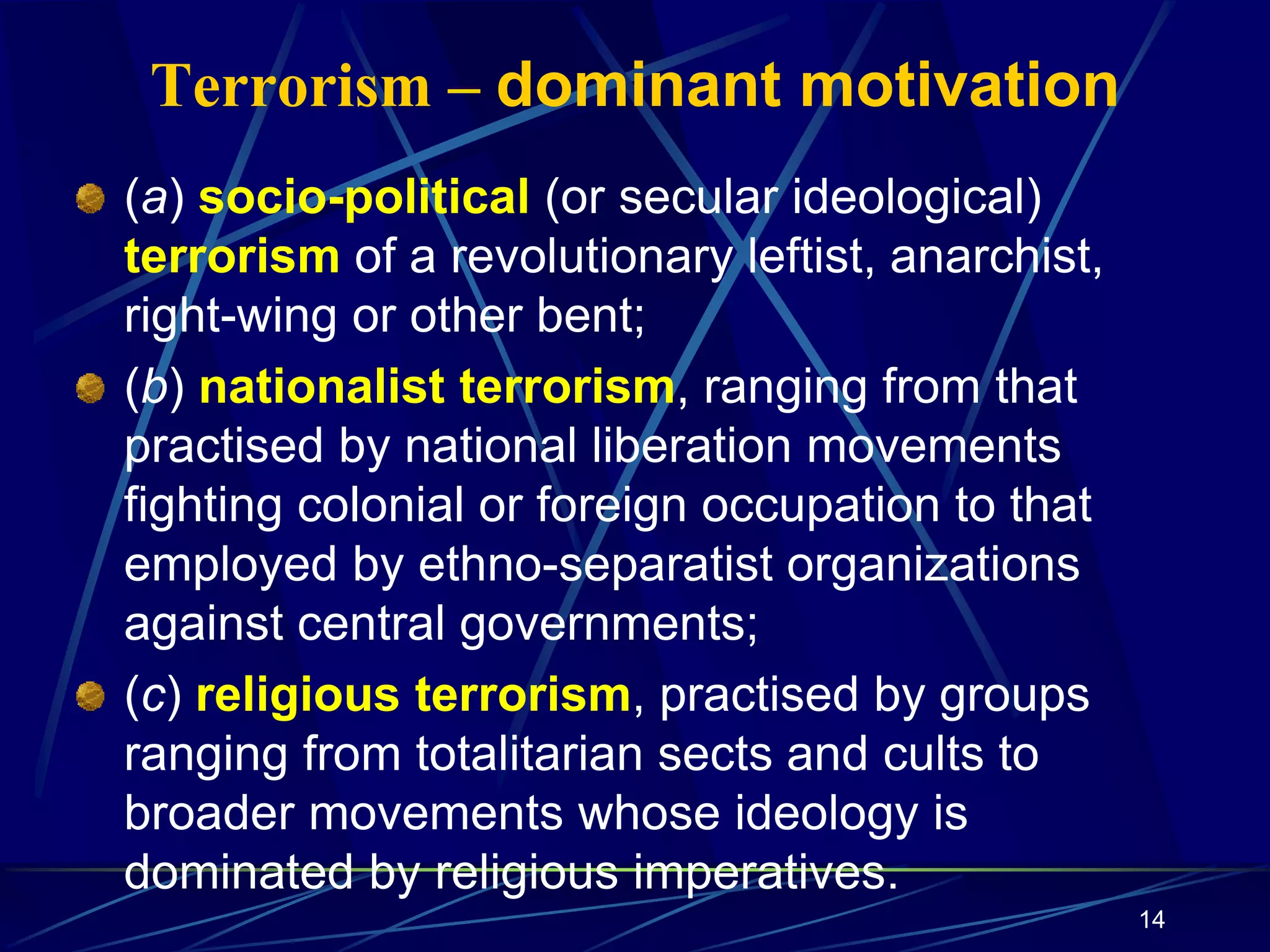 14
Terrorism – dominant motivation
(a) socio-political (or secular ideological)
terrorism of a revolutionary leftist, anarchist,
right-wing or other bent;
(b) nationalist terrorism, ranging from that
practised by national liberation movements
fighting colonial or foreign occupation to that
employed by ethno-separatist organizations
against central governments;
(c) religious terrorism, practised by groups
ranging from totalitarian sects and cults to
broader movements whose ideology is
dominated by religious imperatives.
 