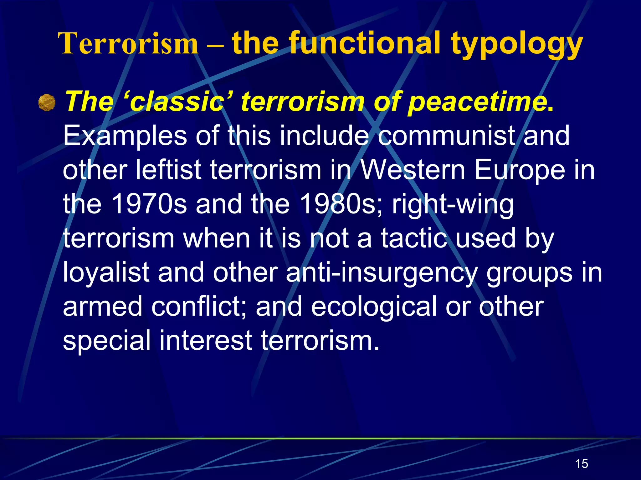 15
Terrorism – the functional typology
The ‘classic’ terrorism of peacetime.
Examples of this include communist and
other leftist terrorism in Western Europe in
the 1970s and the 1980s; right-wing
terrorism when it is not a tactic used by
loyalist and other anti-insurgency groups in
armed conflict; and ecological or other
special interest terrorism.
 