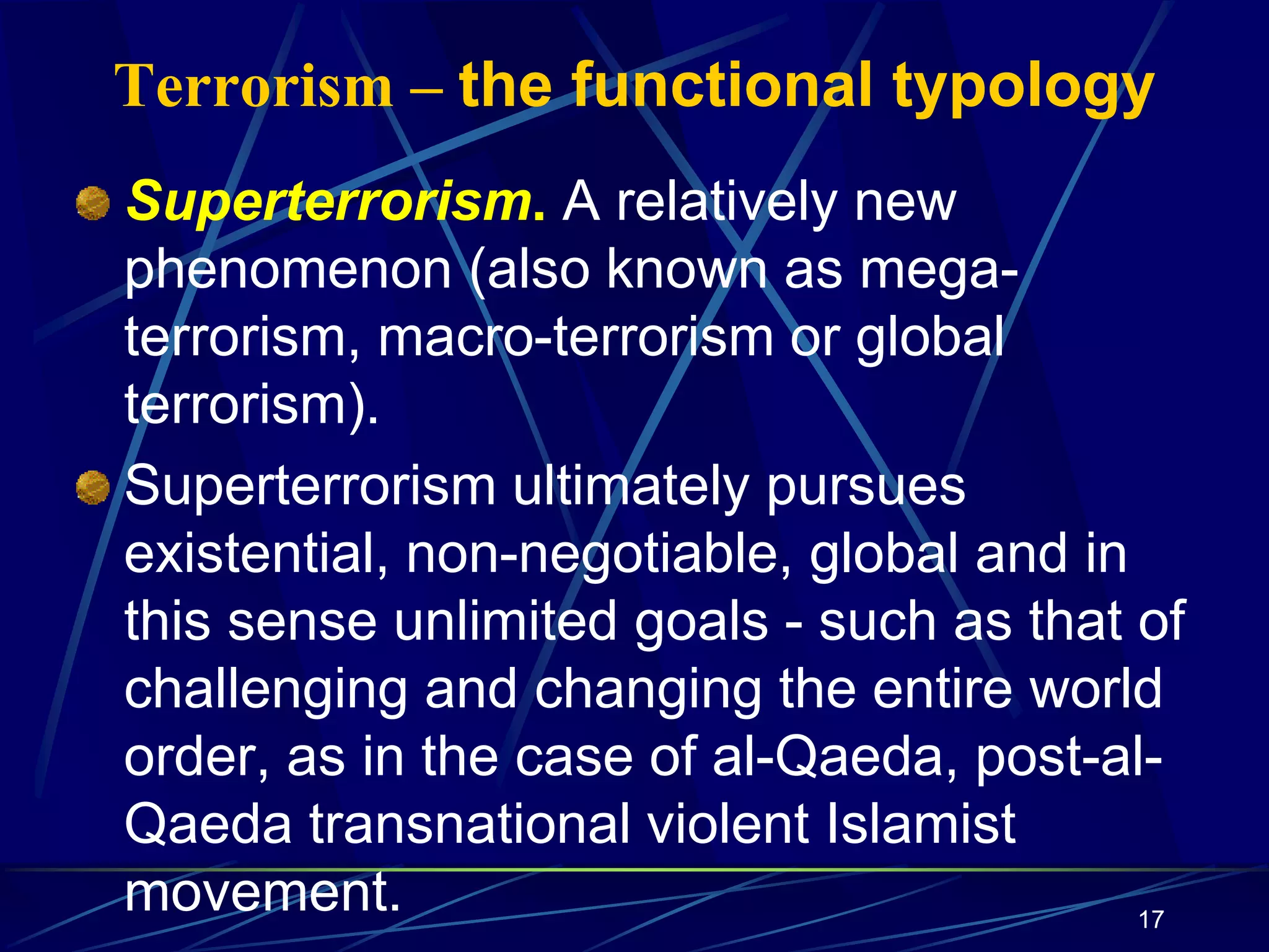 17
Terrorism – the functional typology
Superterrorism. A relatively new
phenomenon (also known as mega-
terrorism, macro-terrorism or global
terrorism).
Superterrorism ultimately pursues
existential, non-negotiable, global and in
this sense unlimited goals - such as that of
challenging and changing the entire world
order, as in the case of al-Qaeda, post-al-
Qaeda transnational violent Islamist
movement.
 