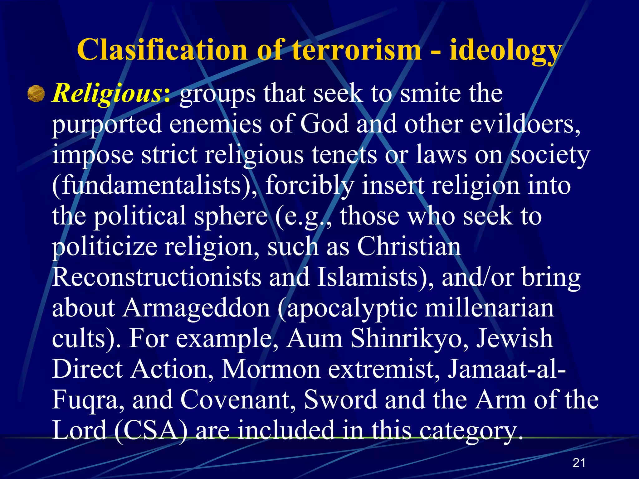 21
Clasification of terrorism - ideology
Religious: groups that seek to smite the
purported enemies of God and other evildoers,
impose strict religious tenets or laws on society
(fundamentalists), forcibly insert religion into
the political sphere (e.g., those who seek to
politicize religion, such as Christian
Reconstructionists and Islamists), and/or bring
about Armageddon (apocalyptic millenarian
cults). For example, Aum Shinrikyo, Jewish
Direct Action, Mormon extremist, Jamaat-al-
Fuqra, and Covenant, Sword and the Arm of the
Lord (CSA) are included in this category.
 