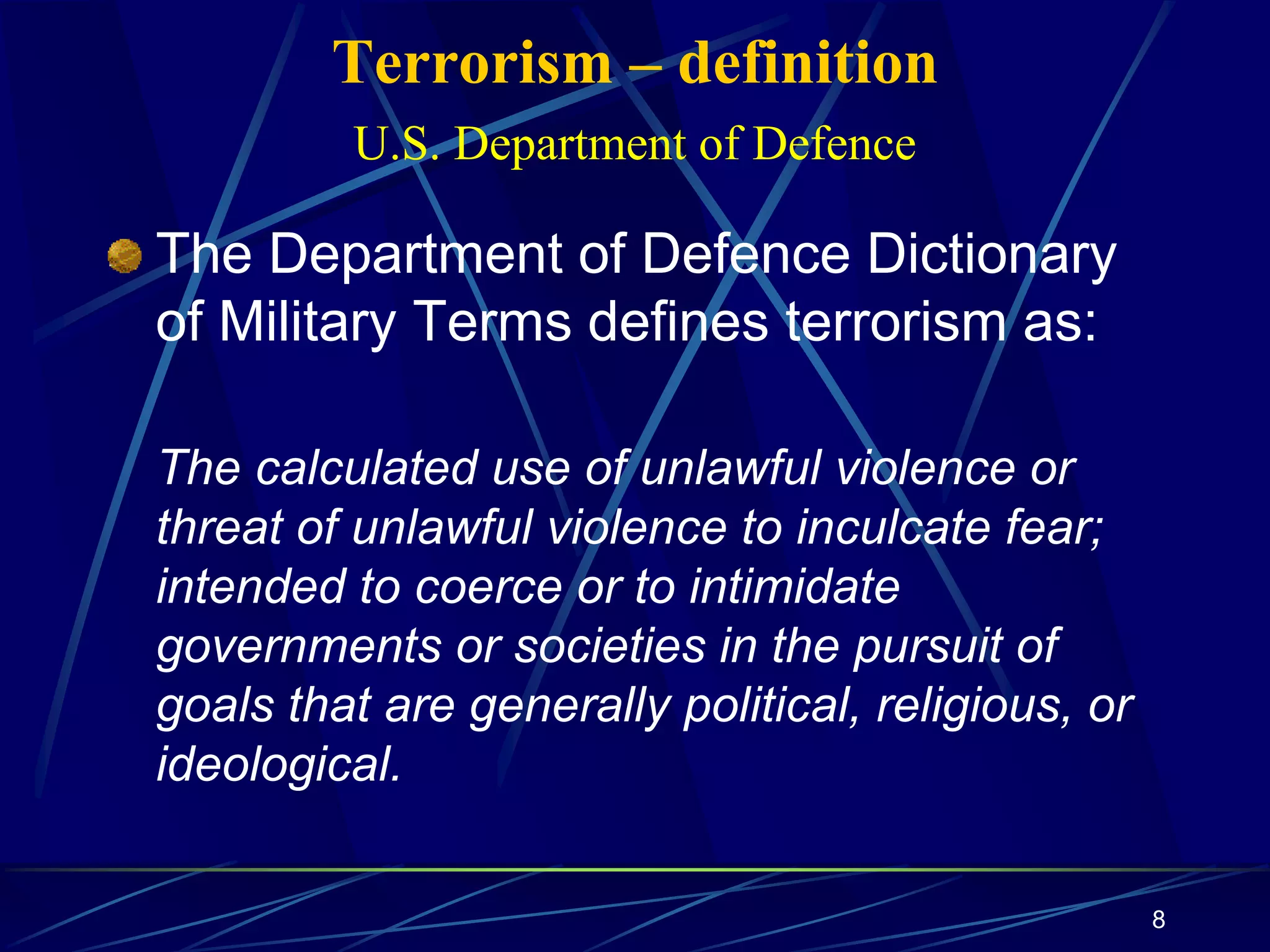 8
Terrorism – definition
U.S. Department of Defence
The Department of Defence Dictionary
of Military Terms defines terrorism as:
The calculated use of unlawful violence or
threat of unlawful violence to inculcate fear;
intended to coerce or to intimidate
governments or societies in the pursuit of
goals that are generally political, religious, or
ideological.
 