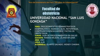 .
UNIVERSIDAD NACIONAL “SAN LUIS
GONZAGA”
Facultad de
obstetricia
“Ano del bicentenario del Perú: 200 años de independencia”
TEMA: PROCEDIMIENTOS ADMINISTRATIVOS
HOSPITALARIOS: INGRESO, ALTA, REFERENCIA,
CONTRAREFERENCIA KARDEX Y NOTAS DE
OBSTETRICIA
CURSO: GUIA DE PROCEDIMIENTOS EN SALUD
DOCENTE: RAMOS WILSON, LILIANA MYLENA
AÑO: 2021
CICLO: A-III
ALUMNO(a): OLARTE GALINDO, WENDY CHASKA
 