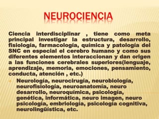 NEUROCIENCIA
Ciencia interdisciplinar , tiene como meta
principal investigar la estructura, desarrollo,
fisiología, farmacología, química y patología del
SNC en especial el cerebro humano y como sus
diferentes elementos interaccionan y dan origen
a las funciones cerebrales superiores(lenguaje,
aprendizaje, memoria, emociones, pensamiento,
conducta, atención , etc.)
 Neurología, neurocirugía, neurobiología,
neurofisiología, neuroanatomía, neuro
desarrollo, neuroquímica, psicología,
genética, informática, neuro imagen, neuro
psicología, embriología, psicología cognitiva,
neurolingüística, etc.
 