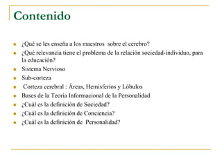 Contenido
 ¿Qué se les enseña a los maestros sobre el cerebro?
 ¿Qué relevancia tiene el problema de la relación sociedad-individuo, para
la educación?
 Sistema Nervioso
 Sub-corteza
 Corteza cerebral : Áreas, Hemisferios y Lóbulos
 Bases de la Teoría Informacional de la Personalidad
 ¿Cuál es la definición de Sociedad?
 ¿Cuál es la definición de Conciencia?
 ¿Cuál es la definición de Personalidad?
 