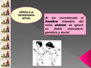 CRÍTICA A LA
NEUROCIENCIA
ACTUAL Al ser considerado el
hombre miembro del
reino animal, se ignora
su doble naturaleza:
genética y social
 