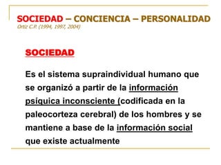 SOCIEDAD
Es el sistema supraindividual humano que
se organizó a partir de la información
psíquica inconsciente (codificada en la
paleocorteza cerebral) de los hombres y se
mantiene a base de la información social
que existe actualmente
SOCIEDAD – CONCIENCIA – PERSONALIDAD
Ortiz C.P. (1994, 1997, 2004)
 
