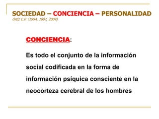 CONCIENCIA:
Es todo el conjunto de la información
social codificada en la forma de
información psíquica consciente en la
neocorteza cerebral de los hombres
SOCIEDAD – CONCIENCIA – PERSONALIDAD
Ortiz C.P. (1994, 1997, 2004)
 