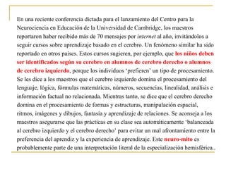 En una reciente conferencia dictada para el lanzamiento del Centro para la
Neurociencia en Educación de la Universidad de Cambridge, los maestros
reportaron haber recibido más de 70 mensajes por internet al año, invitándolos a
seguir cursos sobre aprendizaje basado en el cerebro. Un fenómeno similar ha sido
reportado en otros países. Estos cursos sugieren, por ejemplo, que los niños deben
ser identificados según su cerebro en alumnos de cerebro derecho o alumnos
de cerebro izquierdo, porque los individuos ‘prefieren’ un tipo de procesamiento.
Se les dice a los maestros que el cerebro izquierdo domina el procesamiento del
lenguaje, lógica, fórmulas matemáticas, números, secuencias, linealidad, análisis e
información factual no relacionada. Mientras tanto, se dice que el cerebro derecho
domina en el procesamiento de formas y estructuras, manipulación espacial,
ritmos, imágenes y dibujos, fantasía y aprendizaje de relaciones. Se aconseja a los
maestros asegurarse que las prácticas en su clase sea automáticamente ‘balanceada
al cerebro izquierdo y el cerebro derecho’ para evitar un mal afrontamiento entre la
preferencia del aprendiz y la experiencia de aprendizaje. Este neuro-mito es
probablemente parte de una interpretación literal de la especialización hemisférica..
 