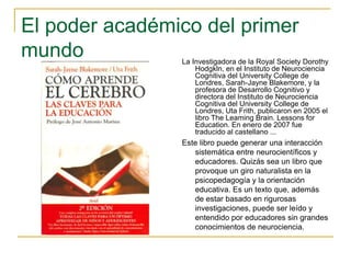 El poder académico del primer
mundo La Investigadora de la Royal Society Dorothy
Hodgkln, en el Instituto de Neurociencia
Cognitiva del University College de
Londres, Sarah-Jayne Blakemore, y la
profesora de Desarrollo Cognitivo y
directora del Instituto de Neurociencia
Cognitiva del University College de
Londres, Uta Frith, publicaron en 2005 el
libro The Leaming Brain. Lessons for
Education. En enero de 2007 fue
traducido al castellano ...
Este libro puede generar una interacción
sistemática entre neurocientíficos y
educadores. Quizás sea un libro que
provoque un giro naturalista en la
psicopedagogía y la orientación
educativa. Es un texto que, además
de estar basado en rigurosas
investigaciones, puede ser leído y
entendido por educadores sin grandes
conocimientos de neurociencia.
 