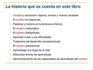 1. Cerebro y educación: tópicos, errores y nuevas verdades
2. El cerebro en desarrollo
3. Palabras y número en la temprana infancia
4. El cerebro matemático
5. El cerebro alfabetizado
6. Aprender a leer y sus dificultades
7. Trastornos del desarrollo socioemocional
8. El cerebro adolescente
9. Aprendizaje a lo largo de la vida
10. Diferentes formas de aprendizaje
11. Aprovechamiento de las capacidades de aprendizaje del cerebro
La historia que se cuenta en este libro
 