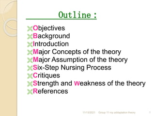 Outline :
Objectives
Background
Introduction
Major Concepts of the theory
Major Assumption of the theory
Six-Step Nursing Process
Critiques
Strength and Weakness of the theory
References
11/13/2021 1
Group 11 roy addaptation theory
 