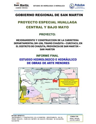 ESTUDIO DE HIDROLOGIA E HIDRAULICA
ESTUDIO DEFINITIVO:
“MEJORAMIENTO Y CONSTRUCCION DE LA CARRETERA DEPARTAMENTAL SM 106
TRAMO: CHAZUTA – CURIYACU, DISTRITO DE CHAZUTA PROVINCIA DE SAN MARTIN
SAN MARTIN
CONSULTOR:
PEDRO MANUEL
CASTRO QUIROZ
GOBIERNO REGIONAL DE SAN MARTIN
PROYECTO ESPECIAL HUALLAGA
CENTRAL Y BAJO MAYO
PROYECTO:
MEJORAMIENTO Y CONSTRUCCION DE LA CARRETERA
DEPARTAMENTAL SM-106, TRAMO CHAZUTA – CURIYACU, EN
EL DISTRITO DE CHAZUTA, PROVINCIA DE SAN MARTIN –
SAN MARTIN
INFORME FINAL
ESTUDIO HIDROLOGICO E HIDRÁULICO
DE OBRAS DE ARTE MENORES
 