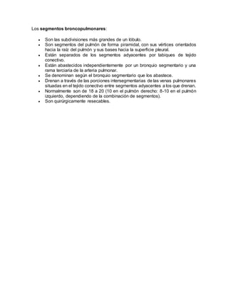 Los segmentos broncopulmonares:
 Son las subdivisiones más grandes de un lóbulo.
 Son segmentos del pulmón de forma piramidal, con sus vértices orientados
hacia la raíz del pulmón y sus bases hacia la superficie pleural.
 Están separados de los segmentos adyacentes por tabiques de tejido
conectivo.
 Están abastecidos independientemente por un bronquio segmentario y una
rama terciaria de la arteria pulmonar.
 Se denominan según el bronquio segmentario que los abastece.
 Drenan a través de las porciones intersegmentarias de las venas pulmonares
situadas en el tejido conectivo entre segmentos adyacentes a los que drenan.
 Normalmente son de 18 a 20 (10 en el pulmón derecho: 8-10 en el pulmón
izquierdo, dependiendo de la combinación de segmentos).
 Son quirúrgicamente resecables.
 