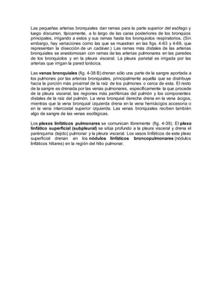 Las pequeñas arterias bronquiales dan ramas para la parte superior del esófago y
luego discurren, típicamente, a lo largo de las caras posteriores de los bronquios
principales, irrigando a estos y sus ramas hasta los bronquiolos respiratorios. (Sin
embargo, hay variaciones como las que se muestran en las figs. 4-63 y 4-69, que
representan la disección de un cadáver.) Las ramas más distales de las arterias
bronquiales se anastomosan con ramas de las arterias pulmonares en las paredes
de los bronquiolos y en la pleura visceral. La pleura parietal es irrigada por las
arterias que irrigan la pared torácica.
Las venas bronquiales (fig. 4-38 B) drenan sólo una parte de la sangre aportada a
los pulmones por las arterias bronquiales, principalmente aquella que se distribuye
hacia la porción más proximal de la raíz de los pulmones o cerca de esta. El resto
de la sangre es drenada por las venas pulmonares, específicamente la que procede
de la pleura visceral, las regiones más periféricas del pulmón y los componentes
distales de la raíz del pulmón. La vena bronquial derecha drena en la vena ácigos,
mientras que la vena bronquial izquierda drena en la vena hemiácigos accesoria o
en la vena intercostal superior izquierda. Las venas bronquiales reciben también
algo de sangre de las venas esofágicas.
Los plexos linfáticos pulmonares se comunican libremente (fig. 4-39). El plexo
linfático superficial (subpleural) se sitúa profundo a la pleura visceral y drena el
parénquima (tejido) pulmonar y la pleura visceral. Los vasos linfáticos de este plexo
superficial drenan en los nódulos linfáticos broncopulmonares (nódulos
linfáticos hiliares) en la región del hilio pulmonar.
 