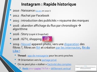 Instagram : Rapide historique
• 2010 : Naissance (10 ans en 2020 !)
• 2012 : Rachat par Facebook
• 2015 : introduction des...