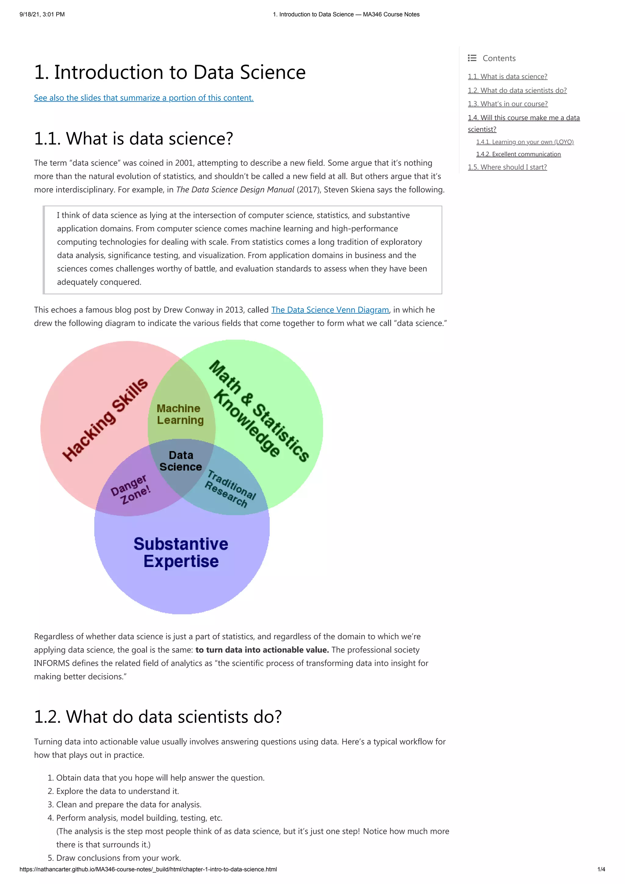 9/18/21, 3:01 PM 1. Introduction to Data Science — MA346 Course Notes
https://nathancarter.github.io/MA346-course-notes/_build/html/chapter-1-intro-to-data-science.html 1/4
1. Introduction to Data Science
See also the slides that summarize a portion of this content.
1.1. What is data science?
The term “data science” was coined in 2001, attempting to describe a new field. Some argue that it’s nothing
more than the natural evolution of statistics, and shouldn’t be called a new field at all. But others argue that it’s
more interdisciplinary. For example, in The Data Science Design Manual (2017), Steven Skiena says the following.
I think of data science as lying at the intersection of computer science, statistics, and substantive
application domains. From computer science comes machine learning and high-performance
computing technologies for dealing with scale. From statistics comes a long tradition of exploratory
data analysis, significance testing, and visualization. From application domains in business and the
sciences comes challenges worthy of battle, and evaluation standards to assess when they have been
adequately conquered.
This echoes a famous blog post by Drew Conway in 2013, called The Data Science Venn Diagram, in which he
drew the following diagram to indicate the various fields that come together to form what we call “data science.”
Regardless of whether data science is just a part of statistics, and regardless of the domain to which we’re
applying data science, the goal is the same: to turn data into actionable value. The professional society
INFORMS defines the related field of analytics as “the scientific process of transforming data into insight for
making better decisions.”
1.2. What do data scientists do?
Turning data into actionable value usually involves answering questions using data. Here’s a typical workflow for
how that plays out in practice.
1. Obtain data that you hope will help answer the question.
2. Explore the data to understand it.
3. Clean and prepare the data for analysis.
4. Perform analysis, model building, testing, etc.
(The analysis is the step most people think of as data science, but it’s just one step! Notice how much more
there is that surrounds it.)
5. Draw conclusions from your work.
 Contents

1.1. What is data science?
1.2. What do data scientists do?
1.3. What’s in our course?
1.4. Will this course make me a data
scientist?
1.4.1. Learning on your own (LOYO)
1.4.2. Excellent communication
1.5. Where should I start?
 