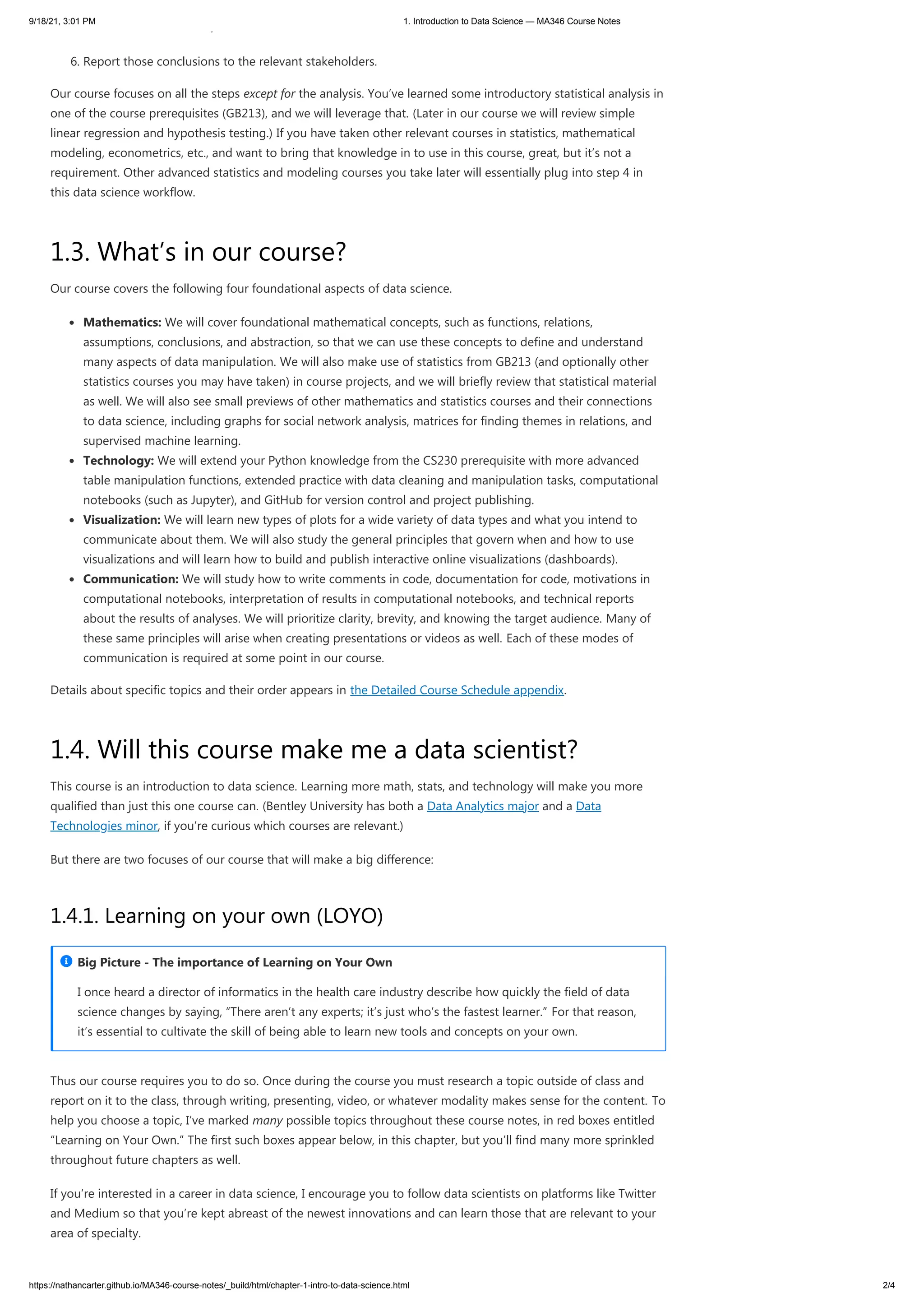 9/18/21, 3:01 PM 1. Introduction to Data Science — MA346 Course Notes
https://nathancarter.github.io/MA346-course-notes/_build/html/chapter-1-intro-to-data-science.html 2/4
y
6. Report those conclusions to the relevant stakeholders.
Our course focuses on all the steps except for the analysis. You’ve learned some introductory statistical analysis in
one of the course prerequisites (GB213), and we will leverage that. (Later in our course we will review simple
linear regression and hypothesis testing.) If you have taken other relevant courses in statistics, mathematical
modeling, econometrics, etc., and want to bring that knowledge in to use in this course, great, but it’s not a
requirement. Other advanced statistics and modeling courses you take later will essentially plug into step 4 in
this data science workflow.
1.3. What’s in our course?
Our course covers the following four foundational aspects of data science.
Mathematics: We will cover foundational mathematical concepts, such as functions, relations,
assumptions, conclusions, and abstraction, so that we can use these concepts to define and understand
many aspects of data manipulation. We will also make use of statistics from GB213 (and optionally other
statistics courses you may have taken) in course projects, and we will briefly review that statistical material
as well. We will also see small previews of other mathematics and statistics courses and their connections
to data science, including graphs for social network analysis, matrices for finding themes in relations, and
supervised machine learning.
Technology: We will extend your Python knowledge from the CS230 prerequisite with more advanced
table manipulation functions, extended practice with data cleaning and manipulation tasks, computational
notebooks (such as Jupyter), and GitHub for version control and project publishing.
Visualization: We will learn new types of plots for a wide variety of data types and what you intend to
communicate about them. We will also study the general principles that govern when and how to use
visualizations and will learn how to build and publish interactive online visualizations (dashboards).
Communication: We will study how to write comments in code, documentation for code, motivations in
computational notebooks, interpretation of results in computational notebooks, and technical reports
about the results of analyses. We will prioritize clarity, brevity, and knowing the target audience. Many of
these same principles will arise when creating presentations or videos as well. Each of these modes of
communication is required at some point in our course.
Details about specific topics and their order appears in the Detailed Course Schedule appendix.
1.4. Will this course make me a data scientist?
This course is an introduction to data science. Learning more math, stats, and technology will make you more
qualified than just this one course can. (Bentley University has both a Data Analytics major and a Data
Technologies minor, if you’re curious which courses are relevant.)
But there are two focuses of our course that will make a big difference:
1.4.1. Learning on your own (LOYO)
Thus our course requires you to do so. Once during the course you must research a topic outside of class and
report on it to the class, through writing, presenting, video, or whatever modality makes sense for the content. To
help you choose a topic, I’ve marked many possible topics throughout these course notes, in red boxes entitled
“Learning on Your Own.” The first such boxes appear below, in this chapter, but you’ll find many more sprinkled
throughout future chapters as well.
If you’re interested in a career in data science, I encourage you to follow data scientists on platforms like Twitter
and Medium so that you’re kept abreast of the newest innovations and can learn those that are relevant to your
area of specialty.
I once heard a director of informatics in the health care industry describe how quickly the field of data
science changes by saying, “There aren’t any experts; it’s just who’s the fastest learner.” For that reason,
it’s essential to cultivate the skill of being able to learn new tools and concepts on your own.
Big Picture - The importance of Learning on Your Own

 