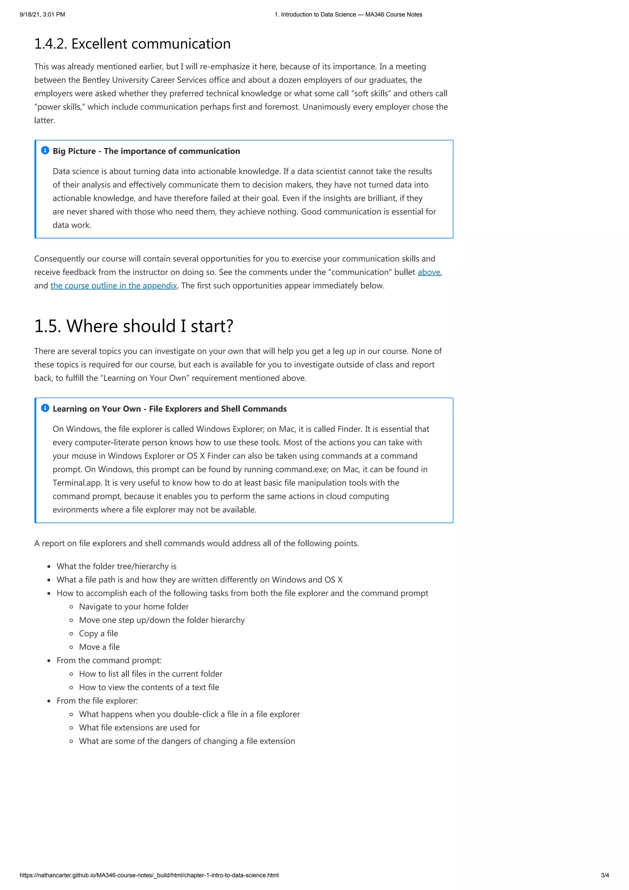 9/18/21, 3:01 PM 1. Introduction to Data Science — MA346 Course Notes
https://nathancarter.github.io/MA346-course-notes/_build/html/chapter-1-intro-to-data-science.html 3/4
1.4.2. Excellent communication
This was already mentioned earlier, but I will re-emphasize it here, because of its importance. In a meeting
between the Bentley University Career Services office and about a dozen employers of our graduates, the
employers were asked whether they preferred technical knowledge or what some call “soft skills” and others call
“power skills,” which include communication perhaps first and foremost. Unanimously every employer chose the
latter.
Consequently our course will contain several opportunities for you to exercise your communication skills and
receive feedback from the instructor on doing so. See the comments under the “communication” bullet above,
and the course outline in the appendix. The first such opportunities appear immediately below.
1.5. Where should I start?
There are several topics you can investigate on your own that will help you get a leg up in our course. None of
these topics is required for our course, but each is available for you to investigate outside of class and report
back, to fulfill the “Learning on Your Own” requirement mentioned above.
A report on file explorers and shell commands would address all of the following points.
What the folder tree/hierarchy is
What a file path is and how they are written differently on Windows and OS X
How to accomplish each of the following tasks from both the file explorer and the command prompt
Navigate to your home folder
Move one step up/down the folder hierarchy
Copy a file
Move a file
From the command prompt:
How to list all files in the current folder
How to view the contents of a text file
From the file explorer:
What happens when you double-click a file in a file explorer
What file extensions are used for
What are some of the dangers of changing a file extension
Data science is about turning data into actionable knowledge. If a data scientist cannot take the results
of their analysis and effectively communicate them to decision makers, they have not turned data into
actionable knowledge, and have therefore failed at their goal. Even if the insights are brilliant, if they
are never shared with those who need them, they achieve nothing. Good communication is essential for
data work.
Big Picture - The importance of communication

On Windows, the file explorer is called Windows Explorer; on Mac, it is called Finder. It is essential that
every computer-literate person knows how to use these tools. Most of the actions you can take with
your mouse in Windows Explorer or OS X Finder can also be taken using commands at a command
prompt. On Windows, this prompt can be found by running command.exe; on Mac, it can be found in
Terminal.app. It is very useful to know how to do at least basic file manipulation tools with the
command prompt, because it enables you to perform the same actions in cloud computing
evironments where a file explorer may not be available.
Learning on Your Own - File Explorers and Shell Commands

 