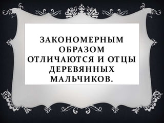 ЗАКОНОМЕРНЫМ
ОБРАЗОМ
ОТЛИЧАЮТСЯ И ОТЦЫ
ДЕРЕВЯННЫХ
МАЛЬЧИКОВ.
 
