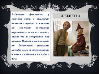 ДЖЕПЕТТО
 Старик Джепетто у
Коллоди хоть и выглядит
немного странно и смешно,
но все-таки постоянно
переживает за своего «сына»,
ищет его и старается ему
помочь. Правда, в воспитании
он действует упреками,
назиданиями и наказаниями,
а также надеется на чудо и
Фею.
 