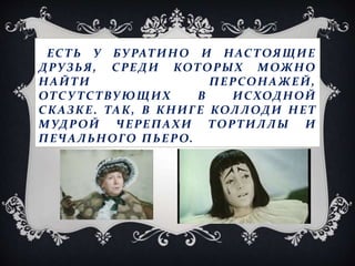 ЕСТЬ У БУРАТИНО И НАСТОЯЩИЕ
ДРУЗЬЯ, СРЕДИ КОТОРЫХ МОЖНО
НАЙТИ ПЕРСОНАЖЕЙ,
ОТСУ ТСТВУЮЩИХ В ИСХОДНОЙ
СКАЗКЕ. ТАК, В КНИГЕ КОЛЛОДИ НЕТ
МУДРОЙ ЧЕРЕПАХИ ТОРТИЛЛЫ И
ПЕЧАЛЬНОГО ПЬЕРО.
 
