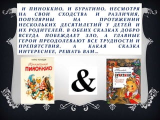 И П ИН ОККИО, И БУРАТ ИНО, НЕС МОТРЯ
НА С ВОИ С ХОДС ТВА И РАЗЛИЧ ИЯ ,
ПОП УЛЯРНЫ НА ПР ОТЯЖ Е НИИ
НЕСКОЛЬКИХ ДЕС ЯТИЛЕ ТИ Й У ДЕ Т Е Й И
ИХ Р ОДИ ТЕЛЕЙ . В ОБЕИХ СКАЗКАХ ДОБР О
ВС Е ГД А ПОБЕ Ж Д АЕ Т ЗЛО, А ГЛ А ВНЫЕ
ГЕ Р ОИ П РЕОДОЛЕВАЮТ ВС Е ТРУДНОС ТИ И
ПРЕ ПЯТС ТВИЯ . А КАКАЯ С КАЗКА
ИНТЕ РЕС НЕ Е , РЕ ШАТЬ ВАМ…
 